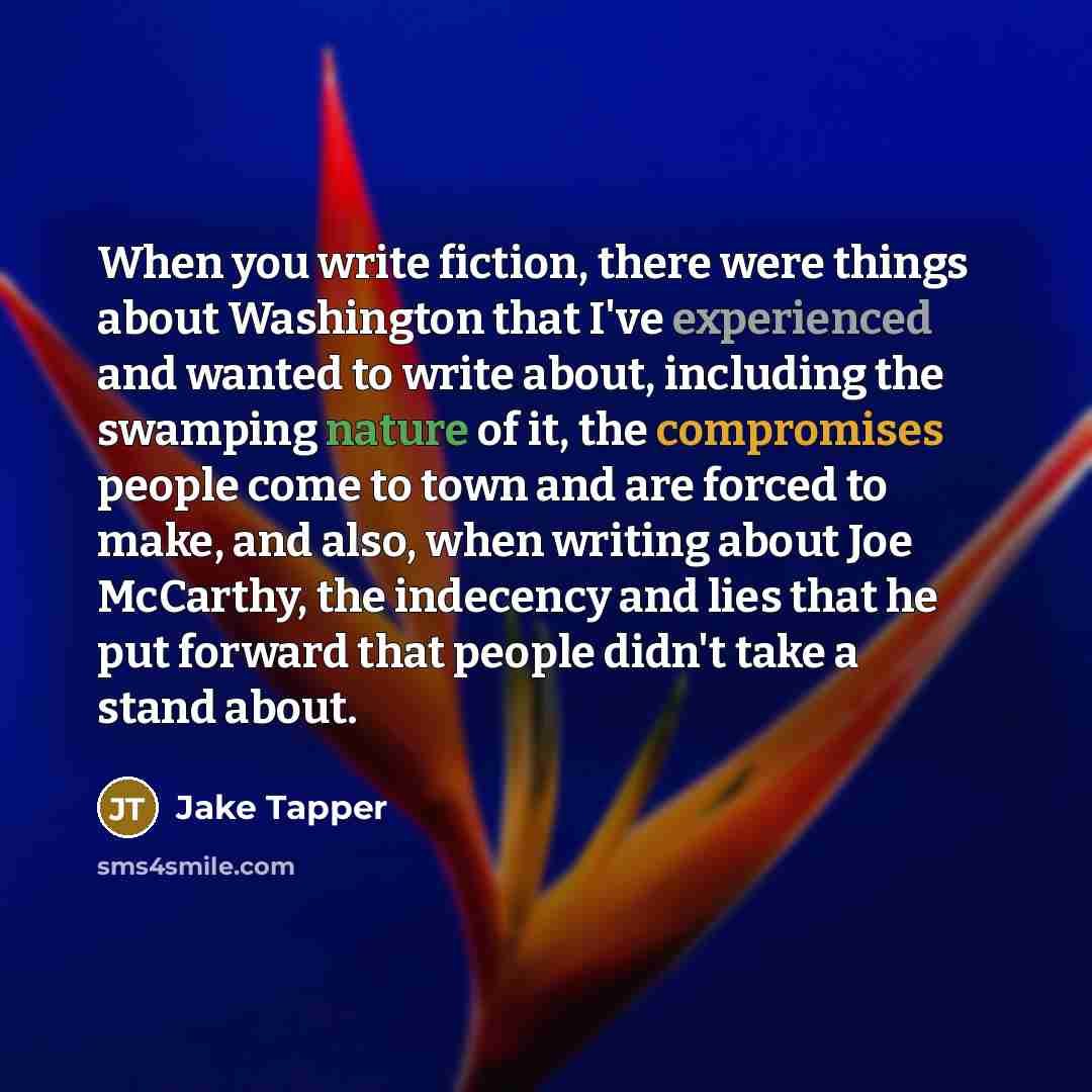 “When you write fiction, there were things about Washington that I've experienced and wanted to write about, including the swamping nature of it, the compromises people come to town and are forced to make, and also, when writing about Joe McCarthy, the indecency and lies that he put forward that…” quote by Jake Tapper