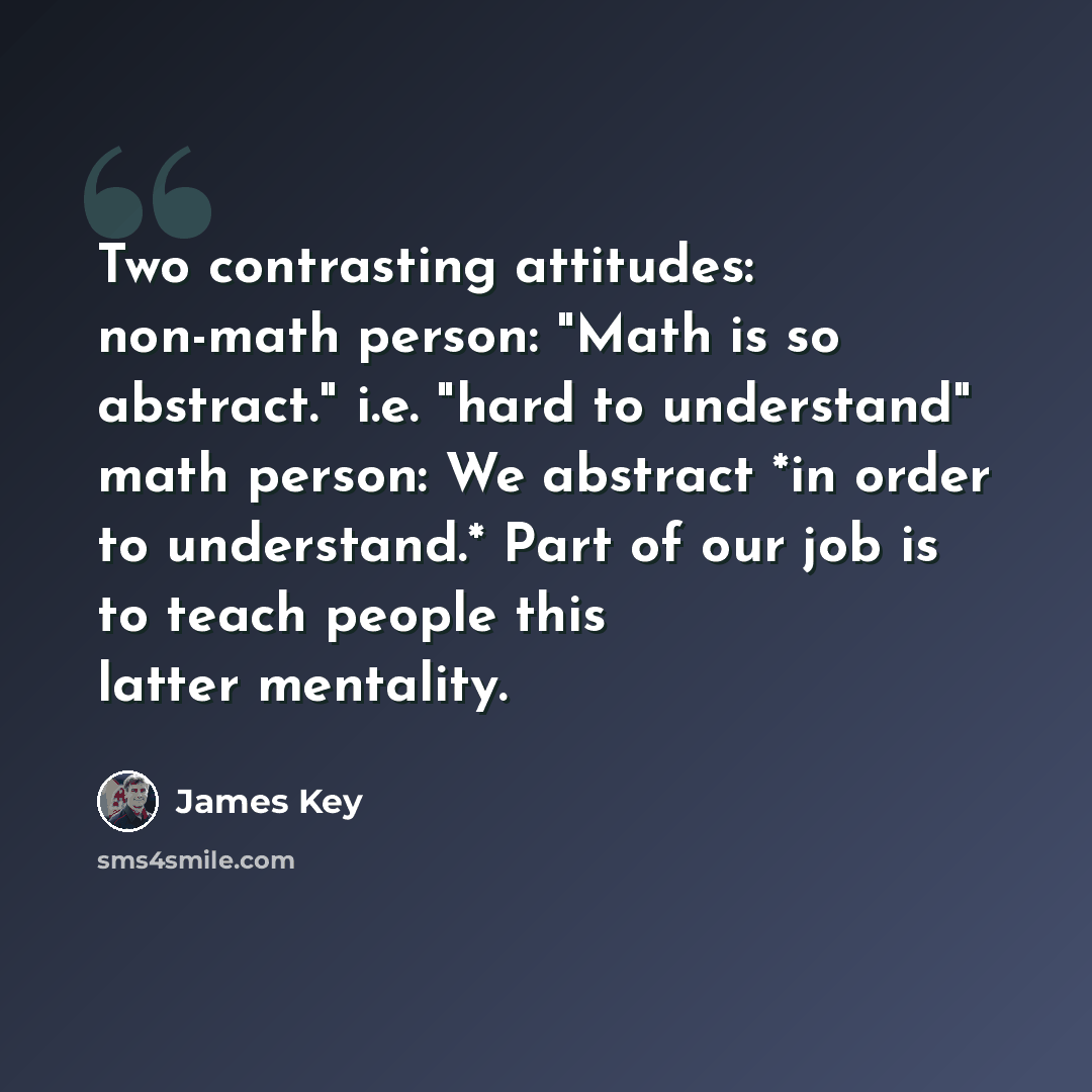 “Two contrasting attitudes: non-math person: "Math is so abstract." i.e. "hard to understand" math person: We abstract *in order to understand.* Part of our job is to teach people this latter mentality.” quote by James Key