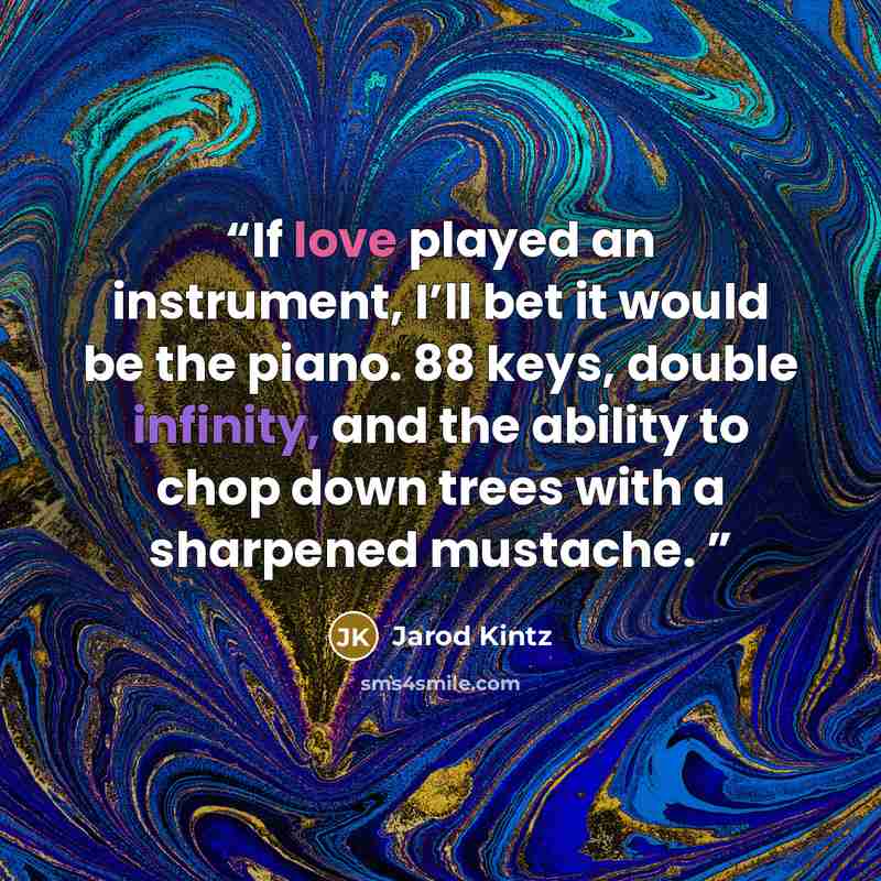 “If love played an instrument, I’ll bet it would be the piano. 88 keys, double infinity, and the ability to chop down trees with a sharpened mustache.” quote by Jarod Kintz