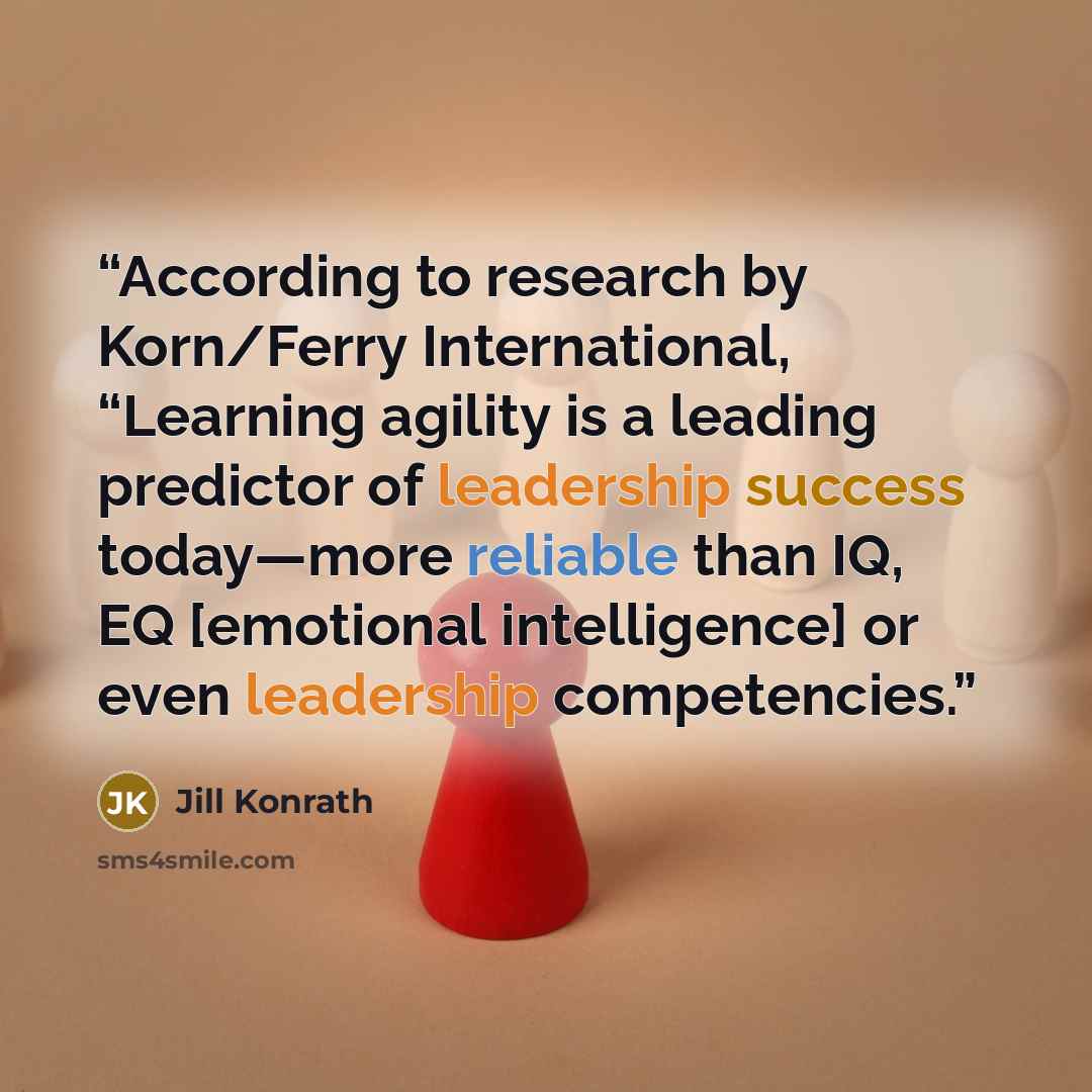 “According to research by Korn/Ferry International, “Learning agility is a leading predictor of leadership success today—more reliable than IQ, EQ [emotional intelligence] or even leadership competencies.” quote by Jill Konrath