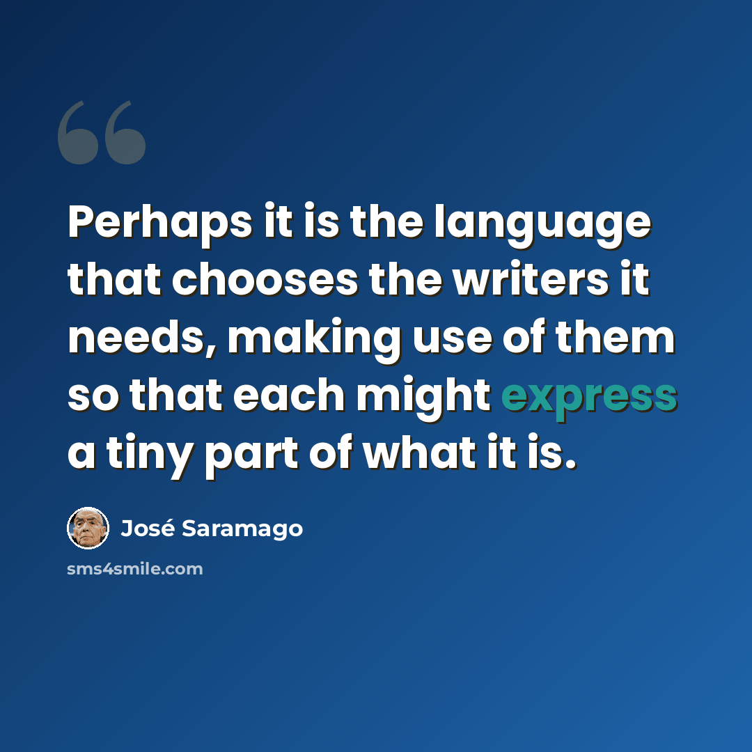 “Perhaps it is the language that chooses the writers it needs, making use of them so that each might express a tiny part of what it is.” quote by Jose Saramago