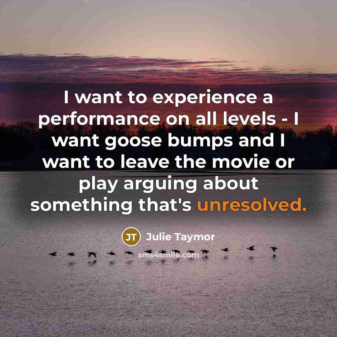 “I want to experience a performance on all levels - I want goose bumps and I want to leave the movie or play arguing about something that's unresolved.” quote by Julie Taymor