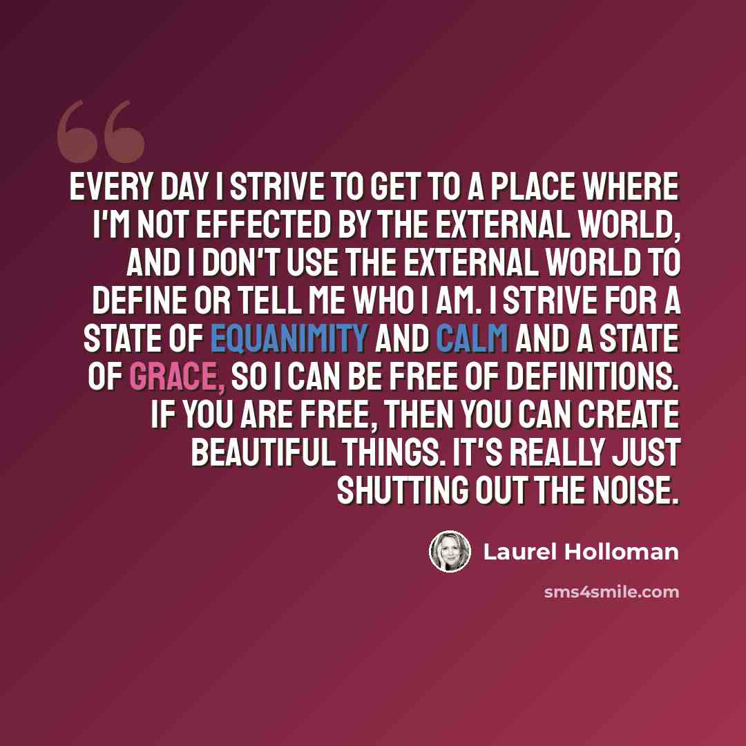 “Every day I strive to get to a place where I'm not effected by the external world, and I don't use the external world to define or tell me who I am. I strive for a state of equanimity and calm and a state of grace, so I can be free of definitions. If you are free, then you can create beautiful…” quote by Laurel Holloman