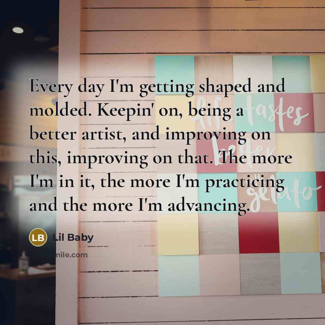 “Every day I'm getting shaped and molded. Keepin' on, being a better artist, and improving on this, improving on that. The more I'm in it, the more I'm practicing and the more I'm advancing.” quote by Lil Baby