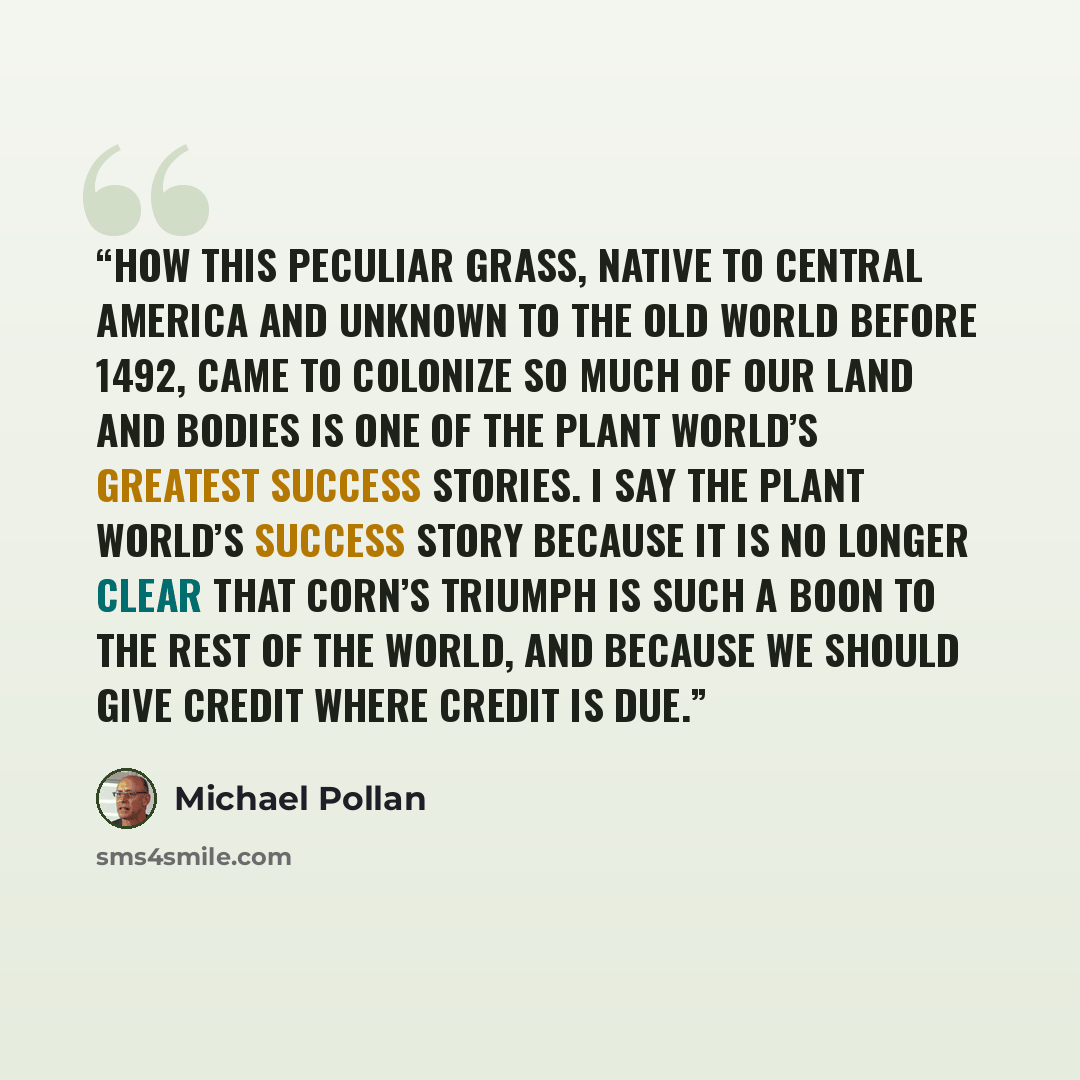 “How this peculiar grass, native to Central America and unknown to the Old World before 1492, came to colonize so much of our land and bodies is one of the plant world’s greatest success stories. I say the plant world’s success story because it is no longer clear that corn’s triumph is such a boon…” quote by Michael Pollan