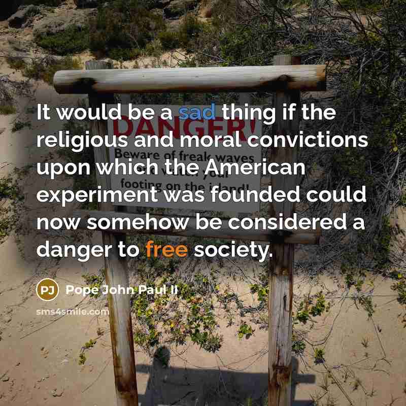“It would be a sad thing if the religious and moral convictions upon which the American experiment was founded could now somehow be considered a danger to free society.” quote by Pope John Paul II