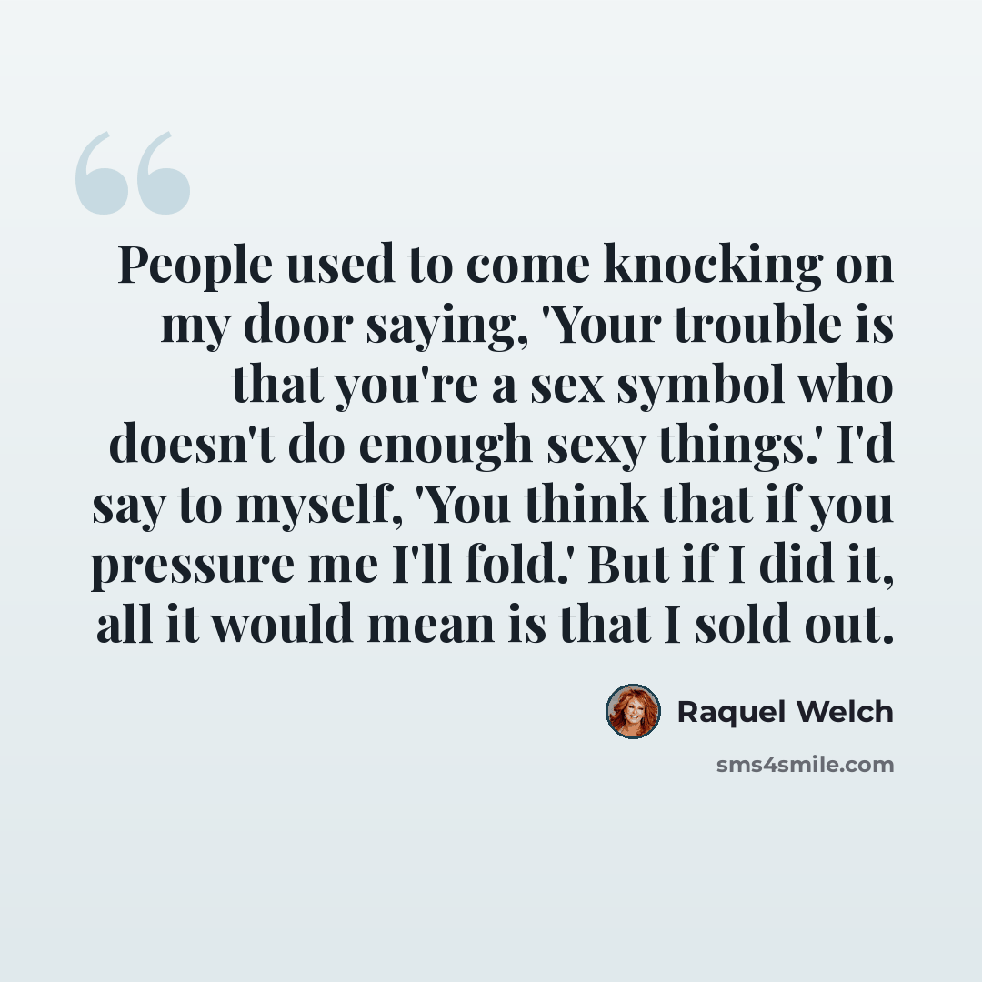 “People used to come knocking on my door saying, 'Your trouble is that you're a sex symbol who doesn't do enough sexy things.' I'd say to myself, 'You think that if you pressure me I'll fold.' But if I did it, all it would mean is that I sold out.” quote by Raquel Welch
