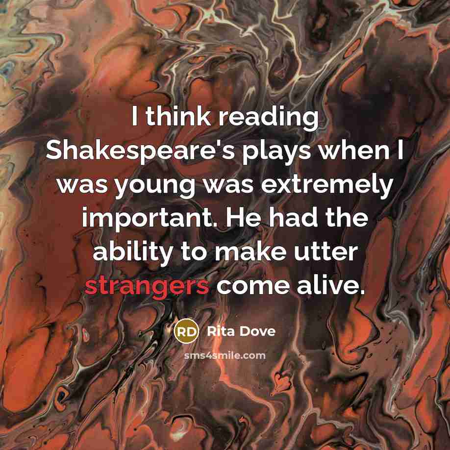 “I think reading Shakespeare's plays when I was young was extremely important. He had the ability to make utter strangers come alive.” quote by Rita Dove