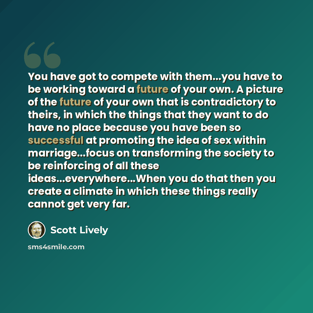 “You have got to compete with them...you have to be working toward a future of your own. A picture of the future of your own that is contradictory to theirs, in which the things that they want to do have no place because you have been so successful at promoting the idea of sex within…” quote by Scott Lively