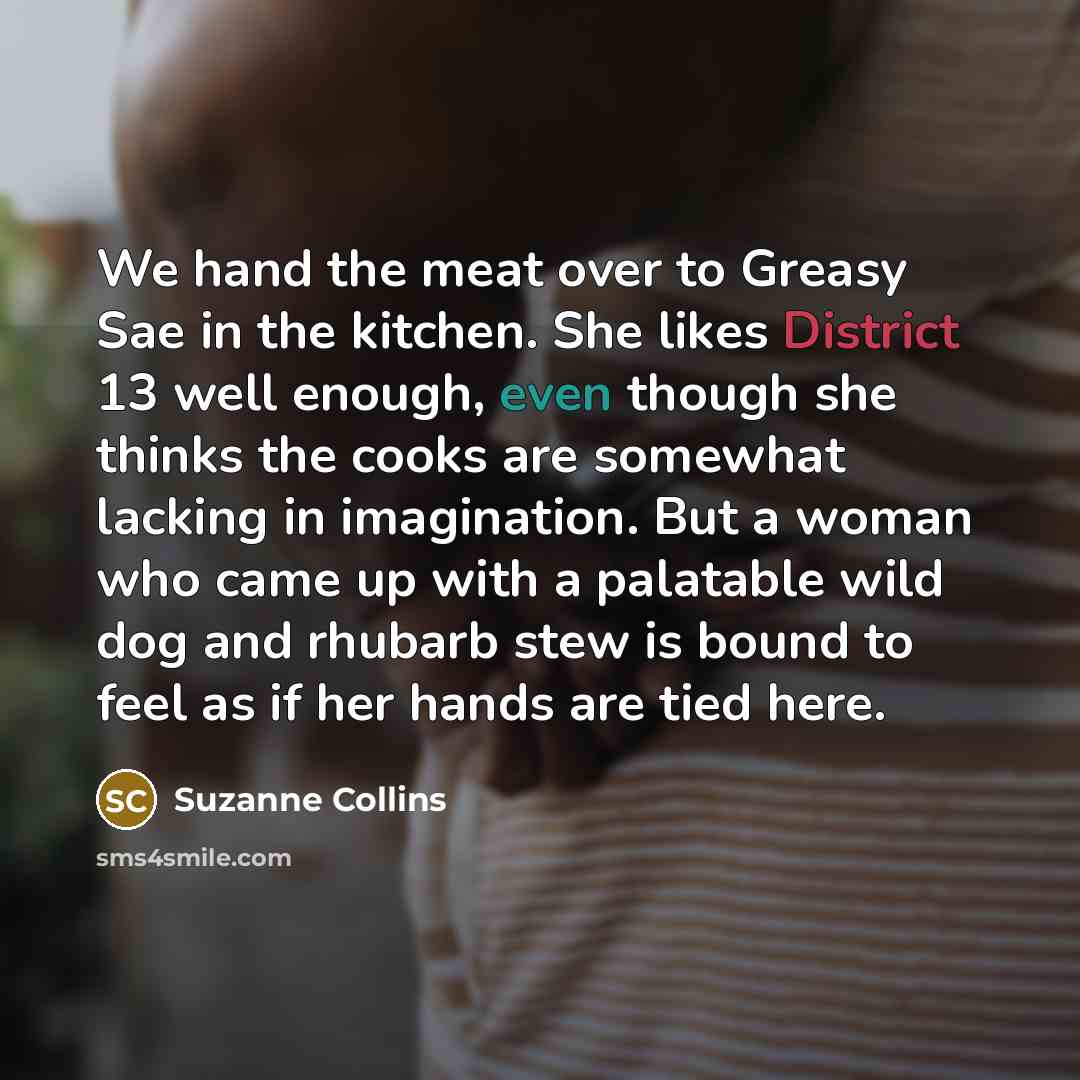 “We hand the meat over to Greasy Sae in the kitchen. She likes District 13 well enough, even though she thinks the cooks are somewhat lacking in imagination. But a woman who came up with a palatable wild dog and rhubarb stew is bound to feel as if her hands are tied here.” quote by Suzanne Collins