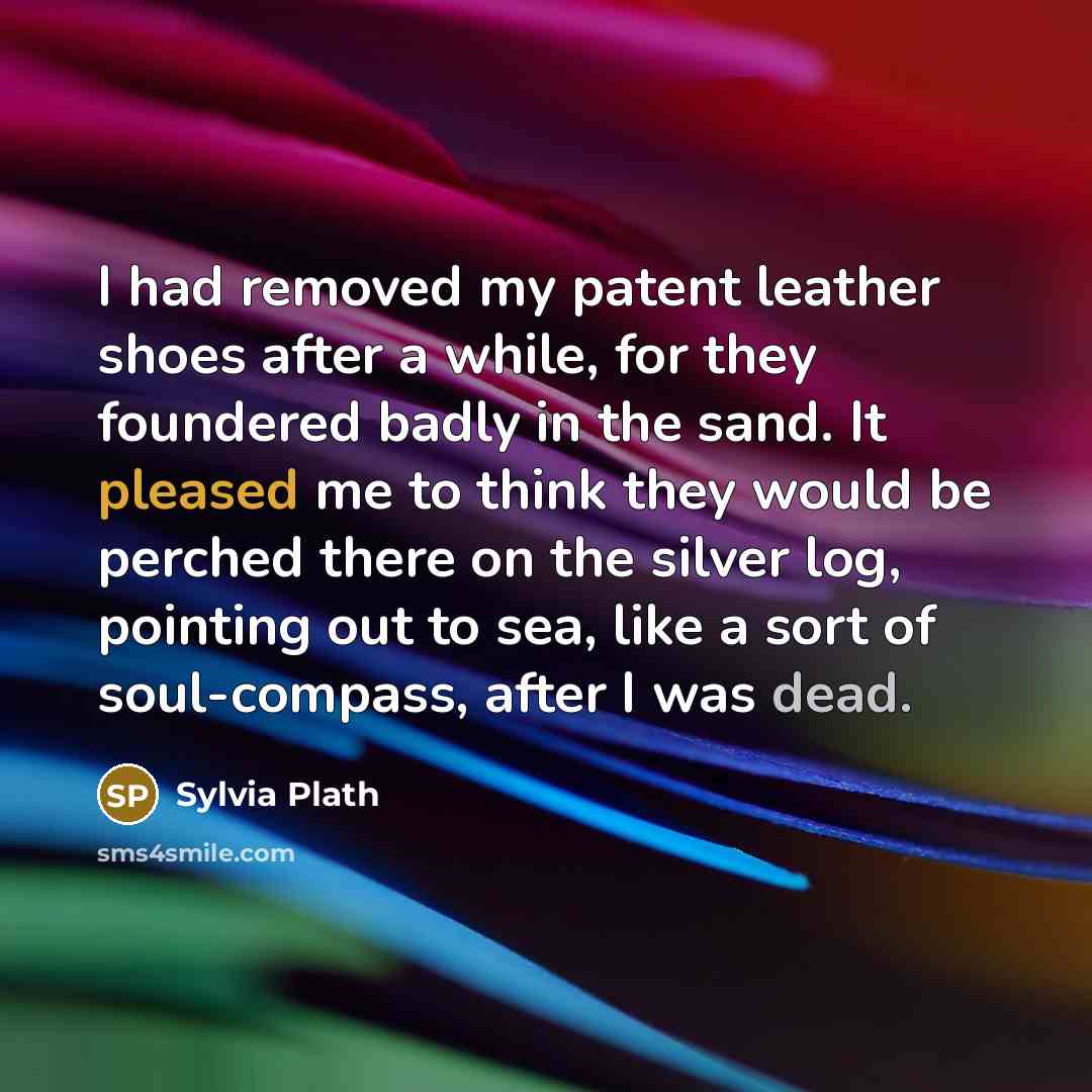 “I had removed my patent leather shoes after a while, for they foundered badly in the sand. It pleased me to think they would be perched there on the silver log, pointing out to sea, like a sort of soul-compass, after I was dead.” quote by Sylvia Plath
