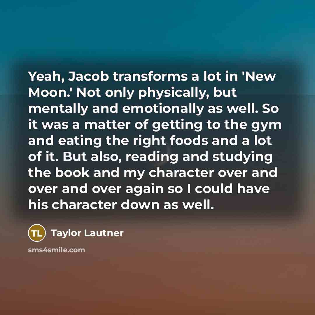 “Yeah, Jacob transforms a lot in 'New Moon.' Not only physically, but mentally and emotionally as well. So it was a matter of getting to the gym and eating the right foods and a lot of it. But also, reading and studying the book and my character over and over and over again so I could have his…” quote by Taylor Lautner