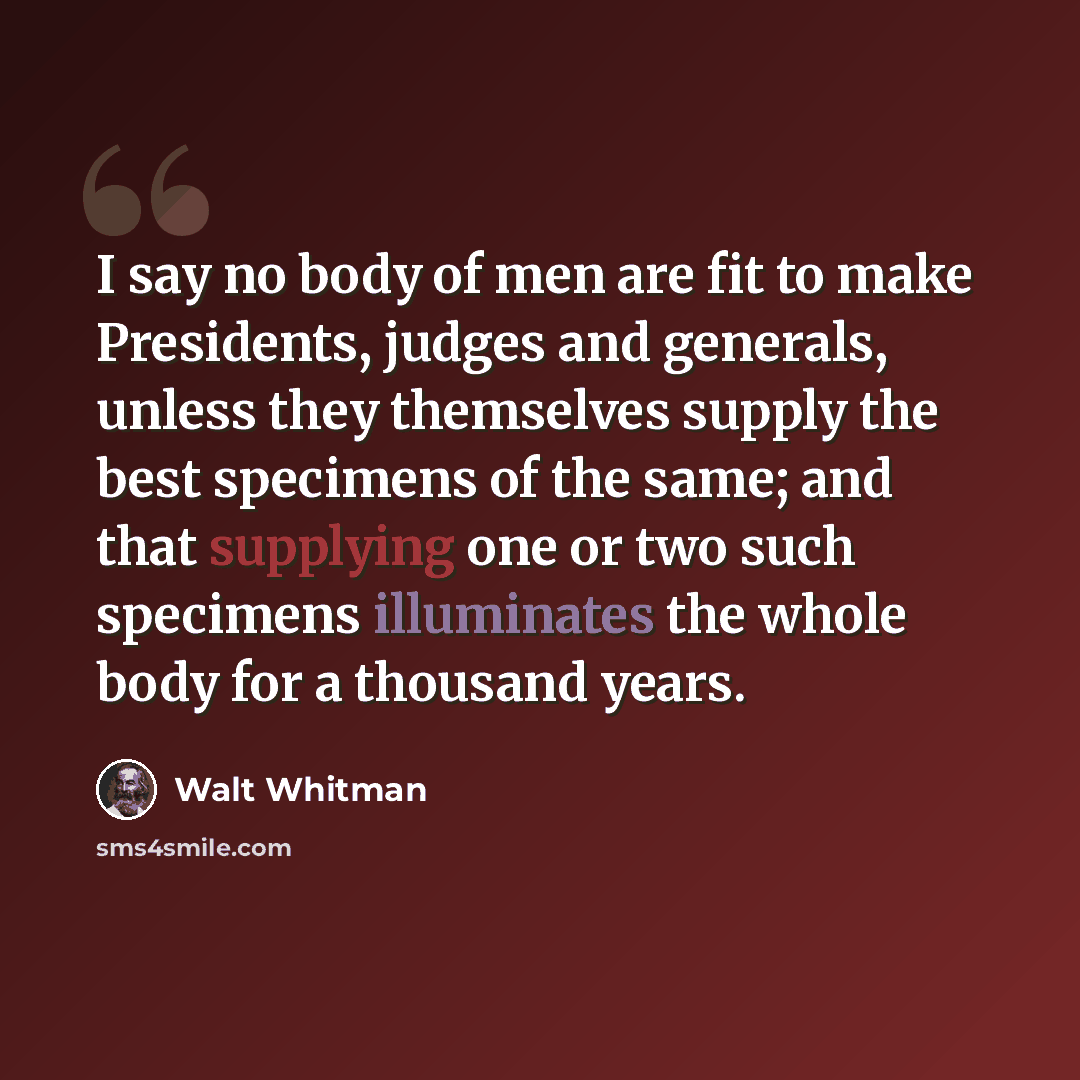“I say no body of men are fit to make Presidents, judges and generals, unless they themselves supply the best specimens of the same; and that supplying one or two such specimens illuminates the whole body for a thousand years.” quote by Walt Whitman