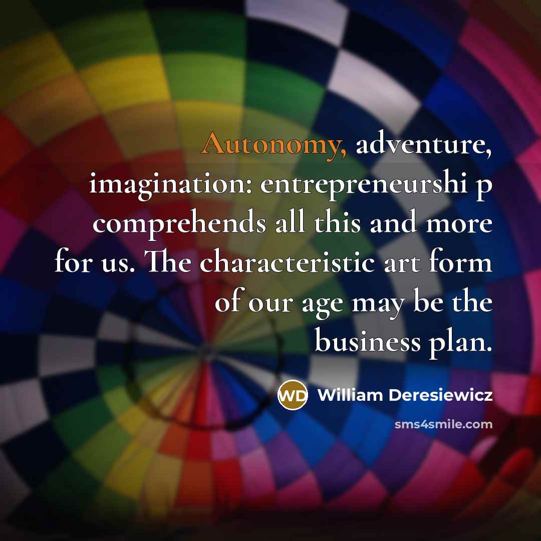 “Autonomy, adventure, imagination: entrepreneurshi p comprehends all this and more for us. The characteristic art form of our age may be the business plan.” quote by William Deresiewicz