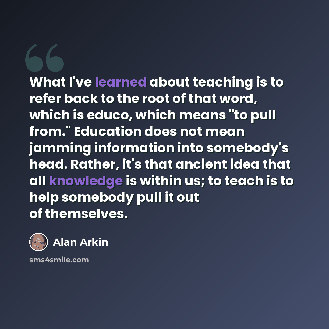 “What I've learned about teaching is to refer back to the root of that word, which is educo, which means "to pull from." Education does not mean jamming information into somebody's head. Rather, it's that ancient idea that all knowledge is within us; to teach is to help somebody pull it out of…” quote by Alan Arkin