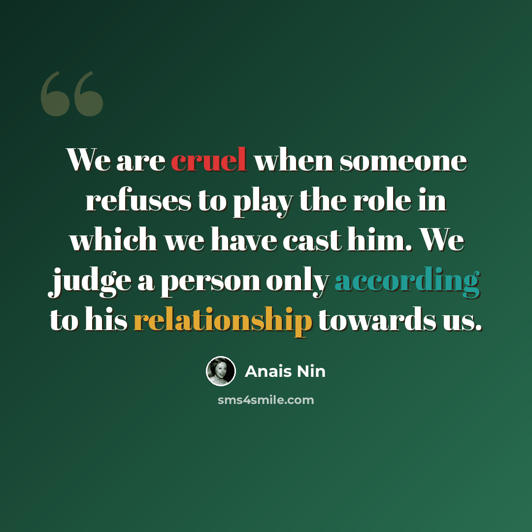“We are cruel when someone refuses to play the role in which we have cast him. We judge a person only according to his relationship towards us.” quote by Anais Nin