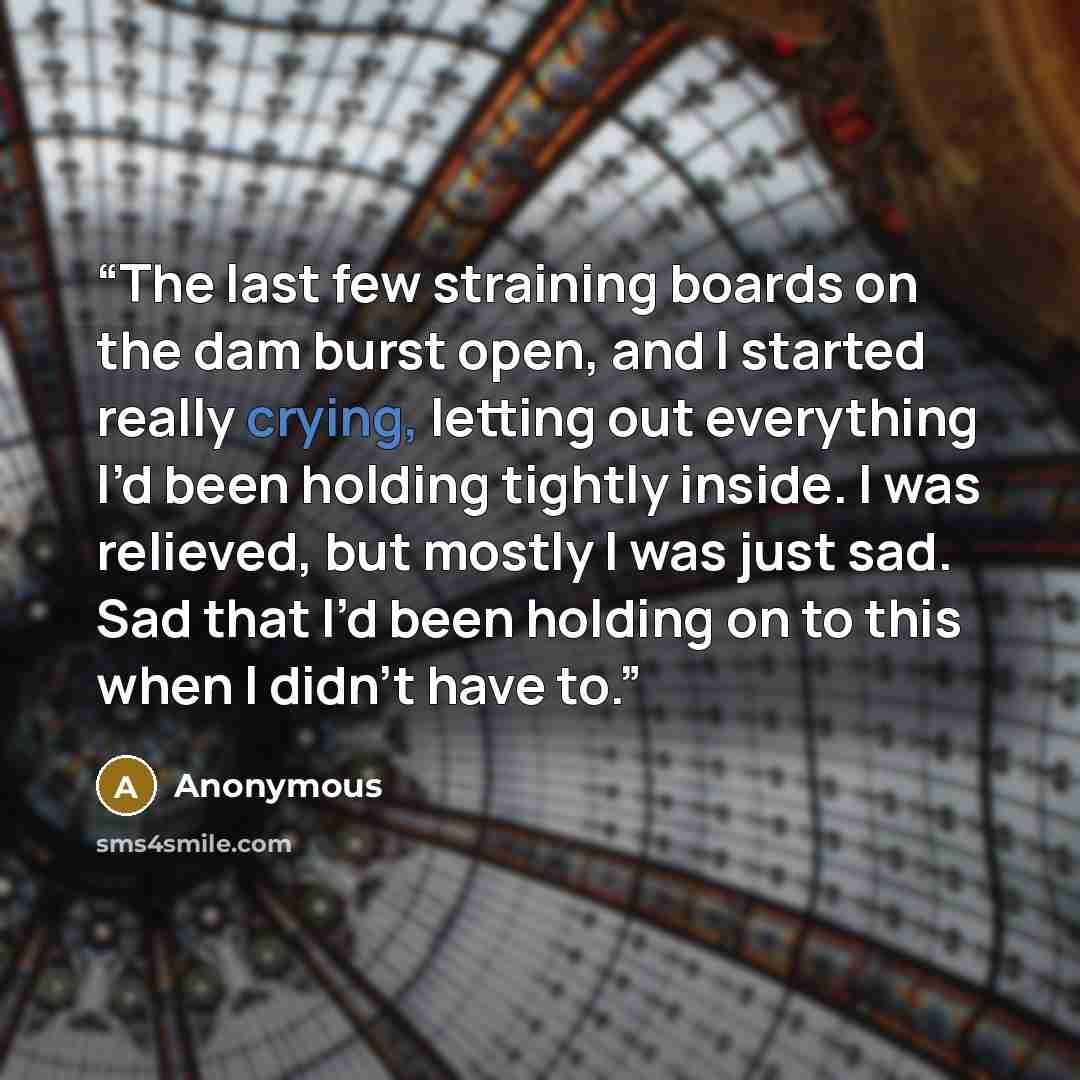 “The last few straining boards on the dam burst open, and I started really crying, letting out everything I’d been holding tightly inside. I was relieved, but mostly I was just sad. Sad that I’d been holding on to this when I didn’t have to.” quote by Anonymous