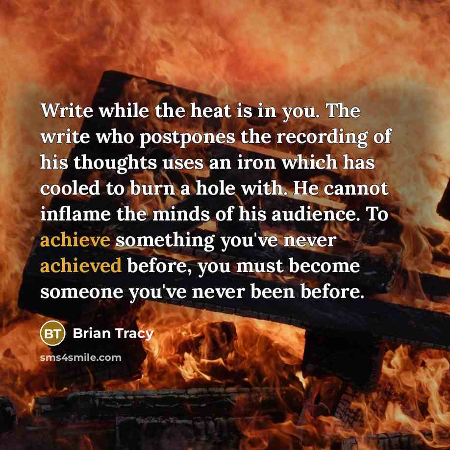 “Write while the heat is in you. The write who postpones the recording of his thoughts uses an iron which has cooled to burn a hole with. He cannot inflame the minds of his audience. To achieve something you've never achieved before, you must become someone you've never been before.” quote by Brian Tracy