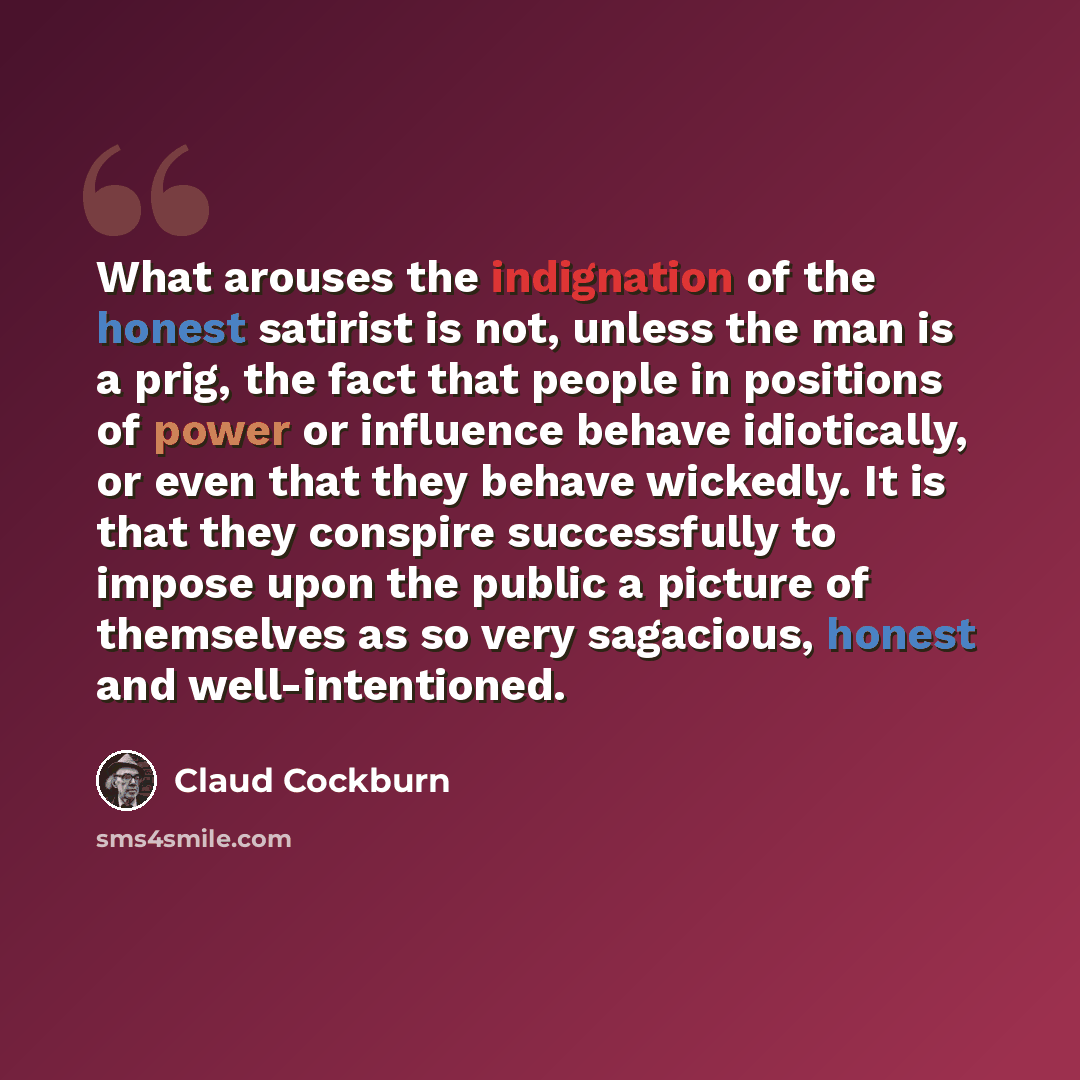 “What arouses the indignation of the honest satirist is not, unless the man is a prig, the fact that people in positions of power or influence behave idiotically, or even that they behave wickedly. It is that they conspire successfully to impose upon the public a picture of themselves as so very…” quote by Claud Cockburn