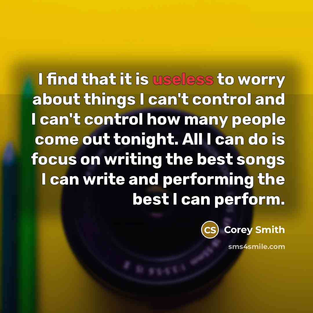 “I find that it is useless to worry about things I can't control and I can't control how many people come out tonight. All I can do is focus on writing the best songs I can write and performing the best I can perform.” quote by Corey Smith