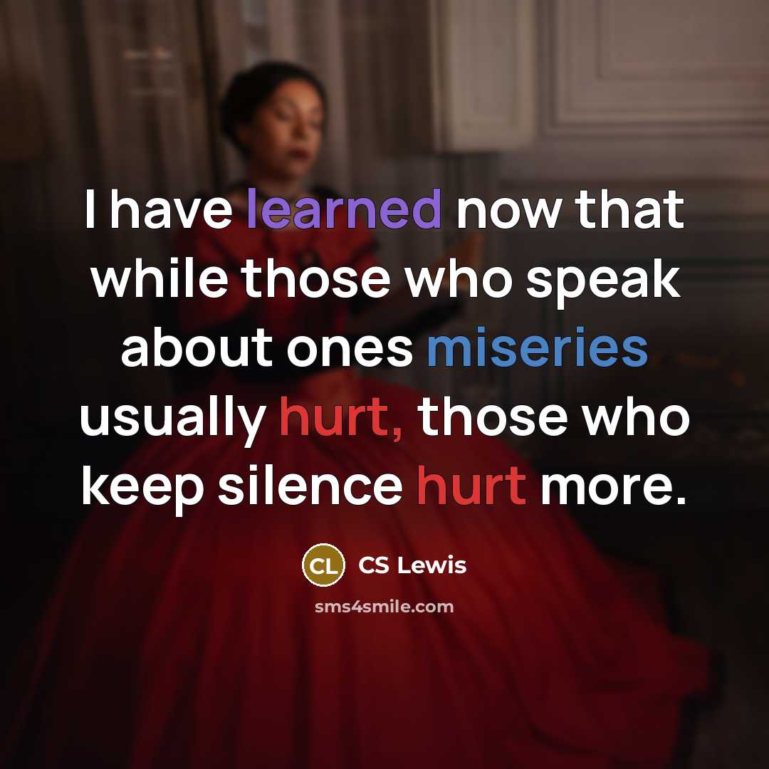 “I have learned now that while those who speak about ones miseries usually hurt, those who keep silence hurt more.” quote by CS Lewis