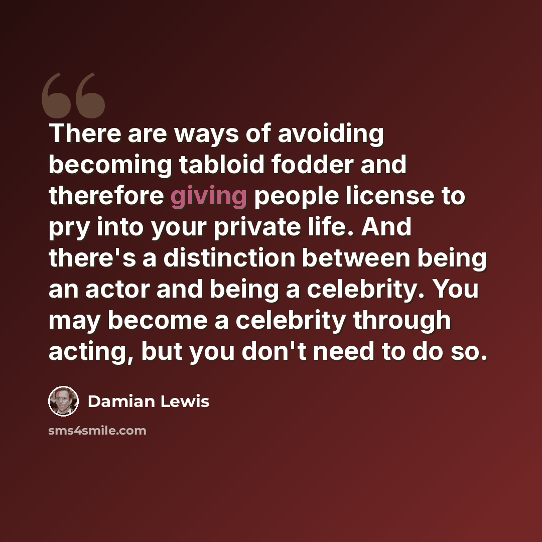“There are ways of avoiding becoming tabloid fodder and therefore giving people license to pry into your private life. And there's a distinction between being an actor and being a celebrity. You may become a celebrity through acting, but you don't need to do so.” quote by Damian Lewis