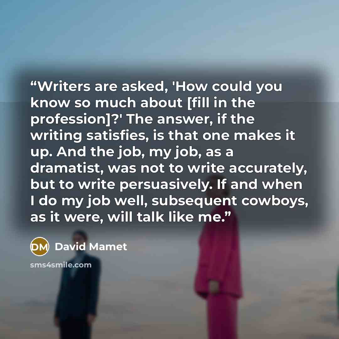 “Writers are asked, 'How could you know so much about [fill in the profession]?' The answer, if the writing satisfies, is that one makes it up. And the job, my job, as a dramatist, was not to write accurately, but to write persuasively. If and when I do my job well, subsequent cowboys, as it were…” quote by David Mamet