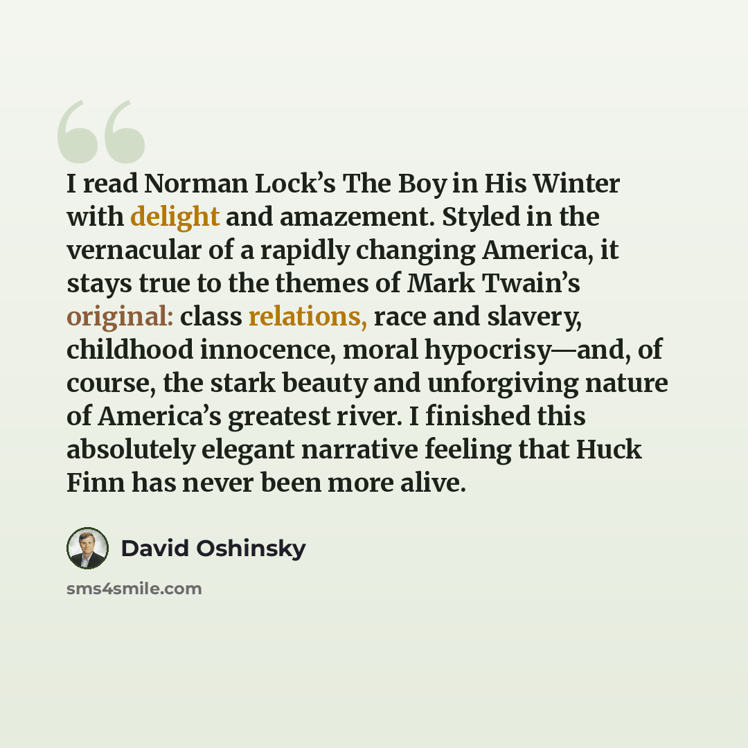 “I read Norman Lock’s The Boy in His Winter with delight and amazement. Styled in the vernacular of a rapidly changing America, it stays true to the themes of Mark Twain’s original: class relations, race and slavery, childhood innocence, moral hypocrisy—and, of course, the stark beauty and…” quote by David Oshinsky