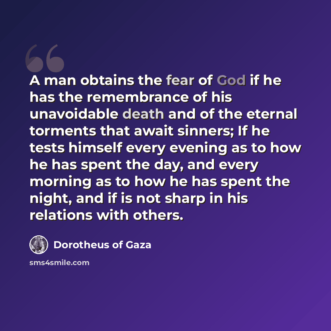 “A man obtains the fear of God if he has the remembrance of his unavoidable death and of the eternal torments that await sinners; If he tests himself every evening as to how he has spent the day, and every morning as to how he has spent the night, and if is not sharp in his relations with others.” quote by Dorotheus of Gaza