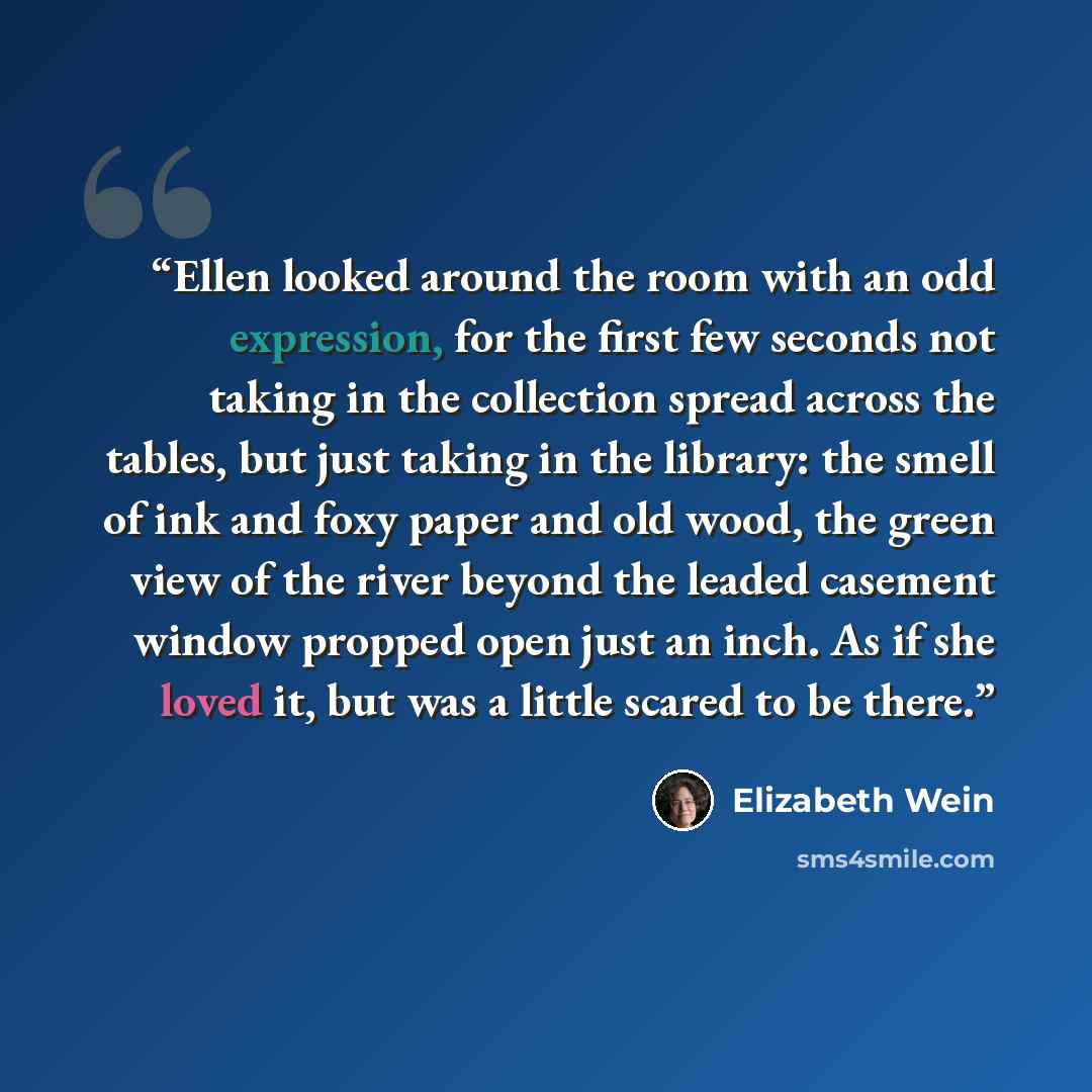 “Ellen looked around the room with an odd expression, for the first few seconds not taking in the collection spread across the tables, but just taking in the library: the smell of ink and foxy paper and old wood, the green view of the river beyond the leaded casement window propped open just an…” quote by Elizabeth Wein