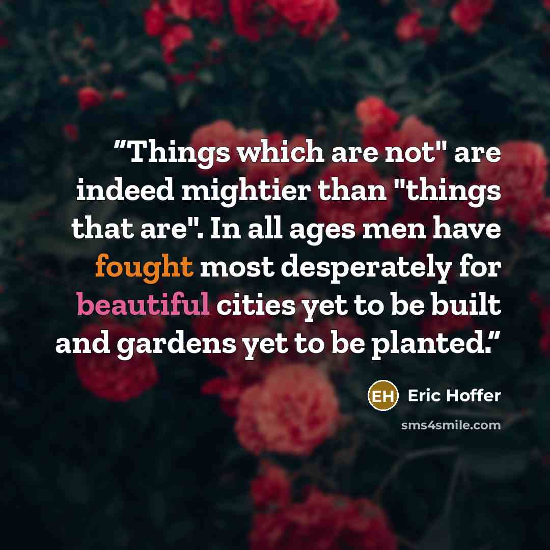 “Things which are not" are indeed mightier than "things that are". In all ages men have fought most desperately for beautiful cities yet to be built and gardens yet to be planted.” quote by Eric Hoffer