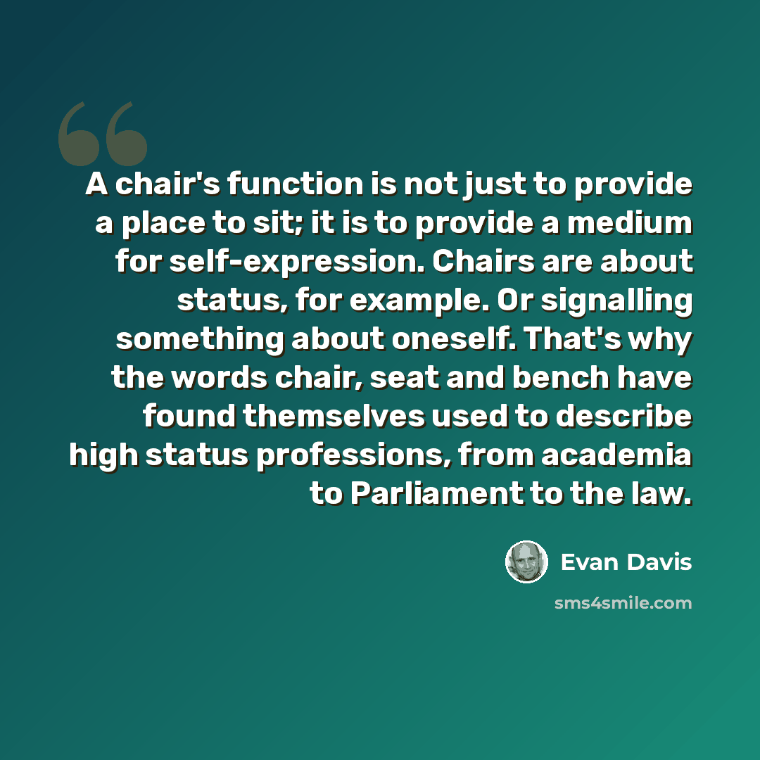 “A chair's function is not just to provide a place to sit; it is to provide a medium for self-expression. Chairs are about status, for example. Or signalling something about oneself. That's why the words chair, seat and bench have found themselves used to describe high status professions, from…” quote by Evan Davis