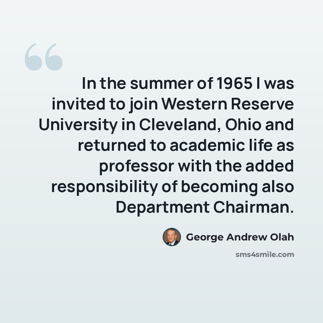 “In the summer of 1965 I was invited to join Western Reserve University in Cleveland, Ohio and returned to academic life as professor with the added responsibility of becoming also Department Chairman.” quote by George Andrew Olah