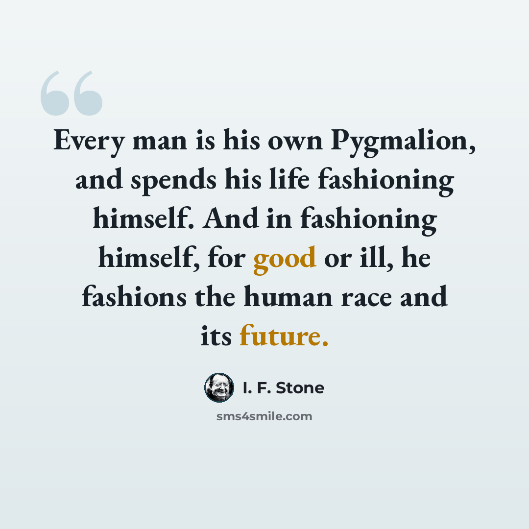 “Every man is his own Pygmalion, and spends his life fashioning himself. And in fashioning himself, for good or ill, he fashions the human race and its future.” quote by I. F. Stone