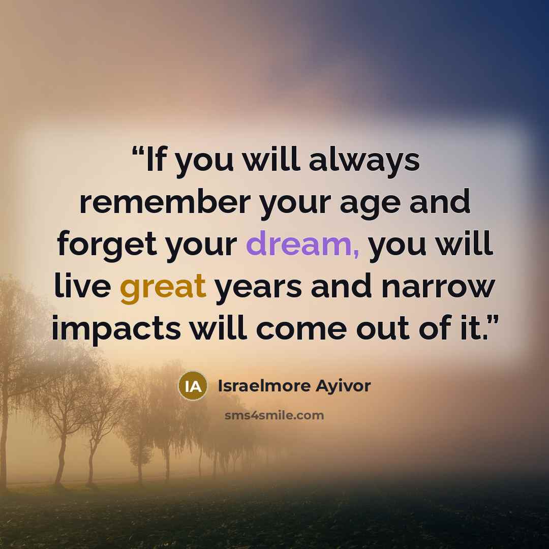“If you will always remember your age and forget your dream, you will live great years and narrow impacts will come out of it.” quote by Israelmore Ayivor