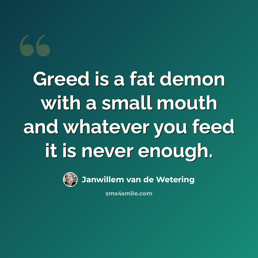 “Greed is a fat demon with a small mouth and whatever you feed it is never enough.” quote by Janwillem van de Wetering