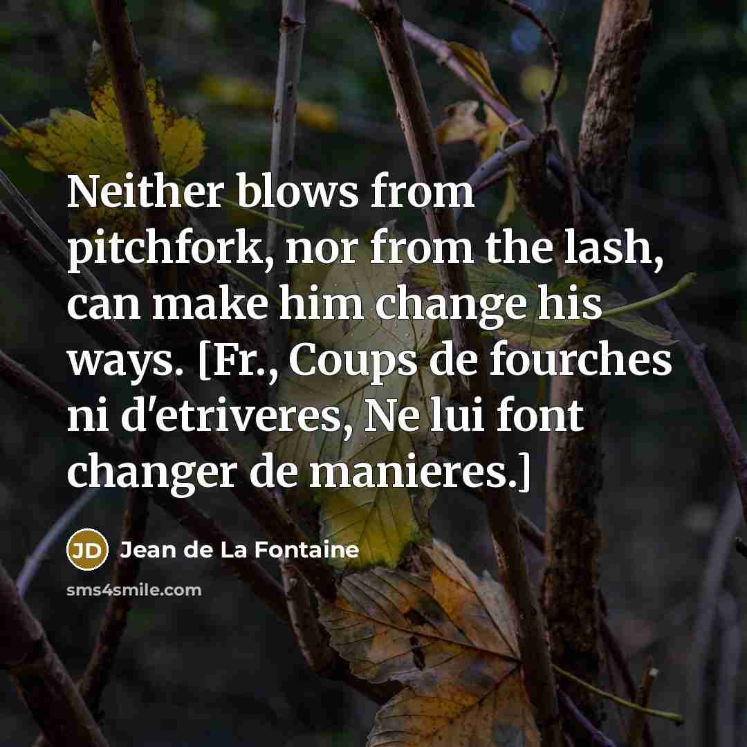“Neither blows from pitchfork, nor from the lash, can make him change his ways. [Fr., Coups de fourches ni d'etriveres, Ne lui font changer de manieres.]” quote by Jean de La Fontaine