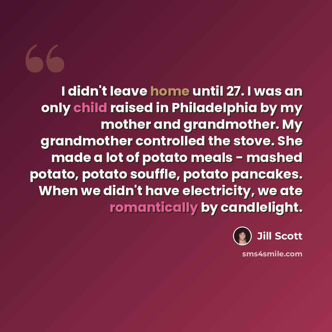 “I didn't leave home until 27. I was an only child raised in Philadelphia by my mother and grandmother. My grandmother controlled the stove. She made a lot of potato meals - mashed potato, potato souffle, potato pancakes. When we didn't have electricity, we ate romantically by candlelight.” quote by Jill Scott