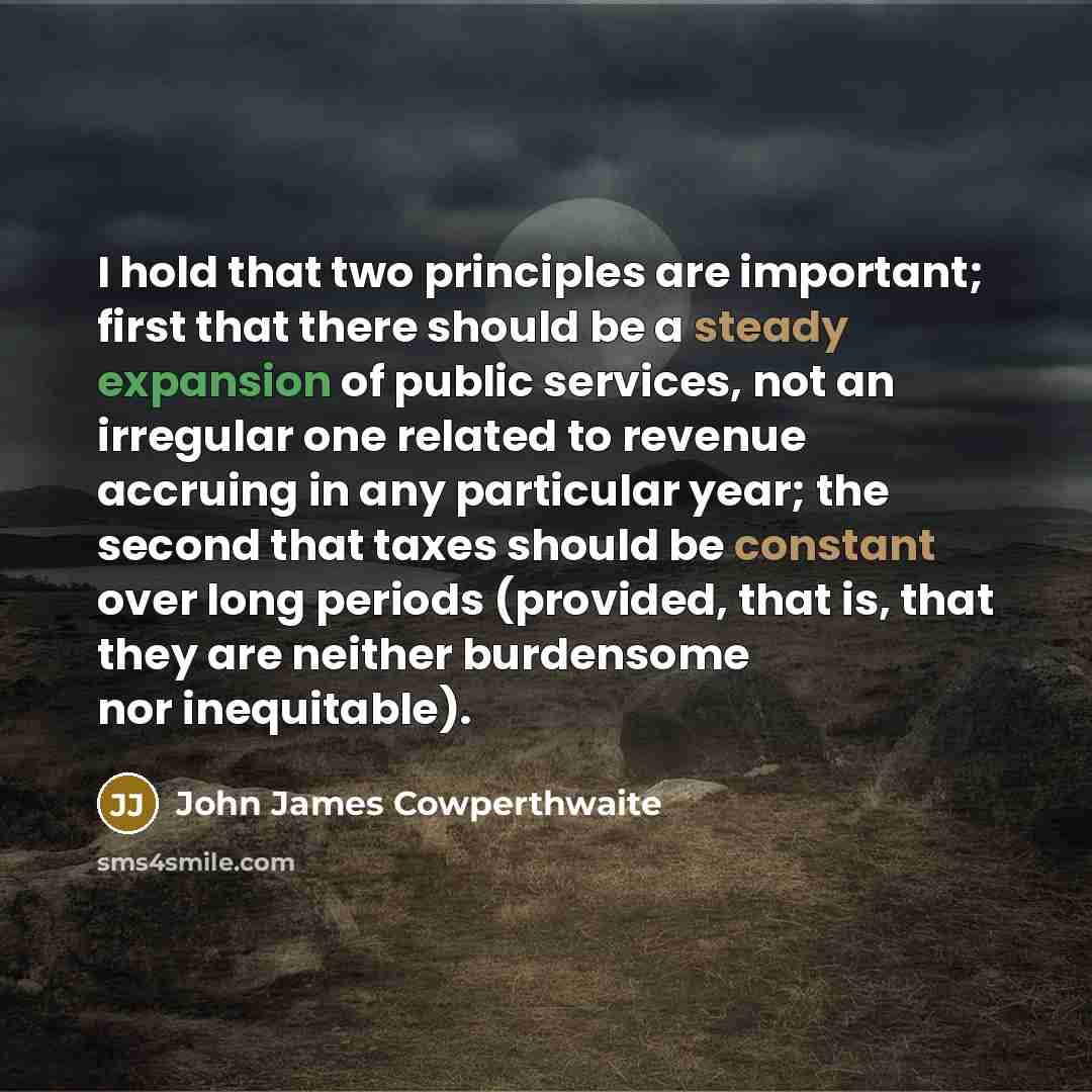 “I hold that two principles are important; first that there should be a steady expansion of public services, not an irregular one related to revenue accruing in any particular year; the second that taxes should be constant over long periods (provided, that is, that they are neither burdensome nor…” quote by John James Cowperthwaite