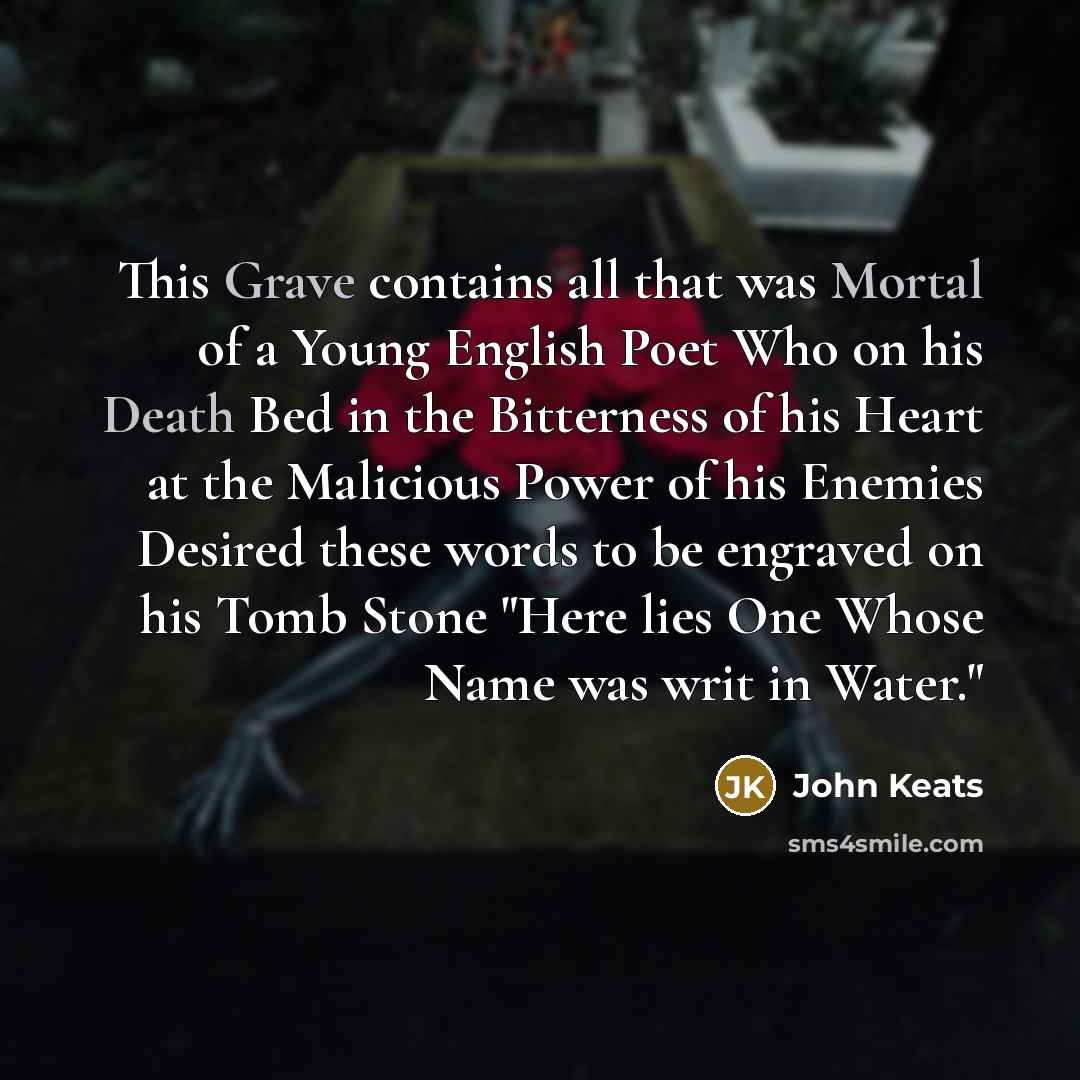 “This Grave contains all that was Mortal of a Young English Poet Who on his Death Bed in the Bitterness of his Heart at the Malicious Power of his Enemies Desired these words to be engraved on his Tomb Stone "Here lies One Whose Name was writ in Water."” quote by John Keats
