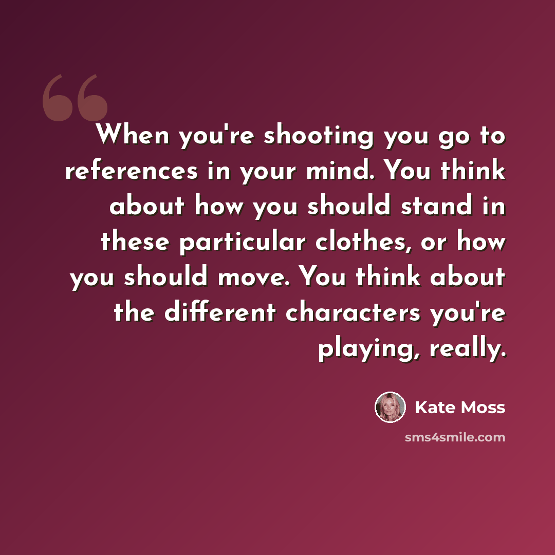 “When you're shooting you go to references in your mind. You think about how you should stand in these particular clothes, or how you should move. You think about the different characters you're playing, really.” quote by Kate Moss