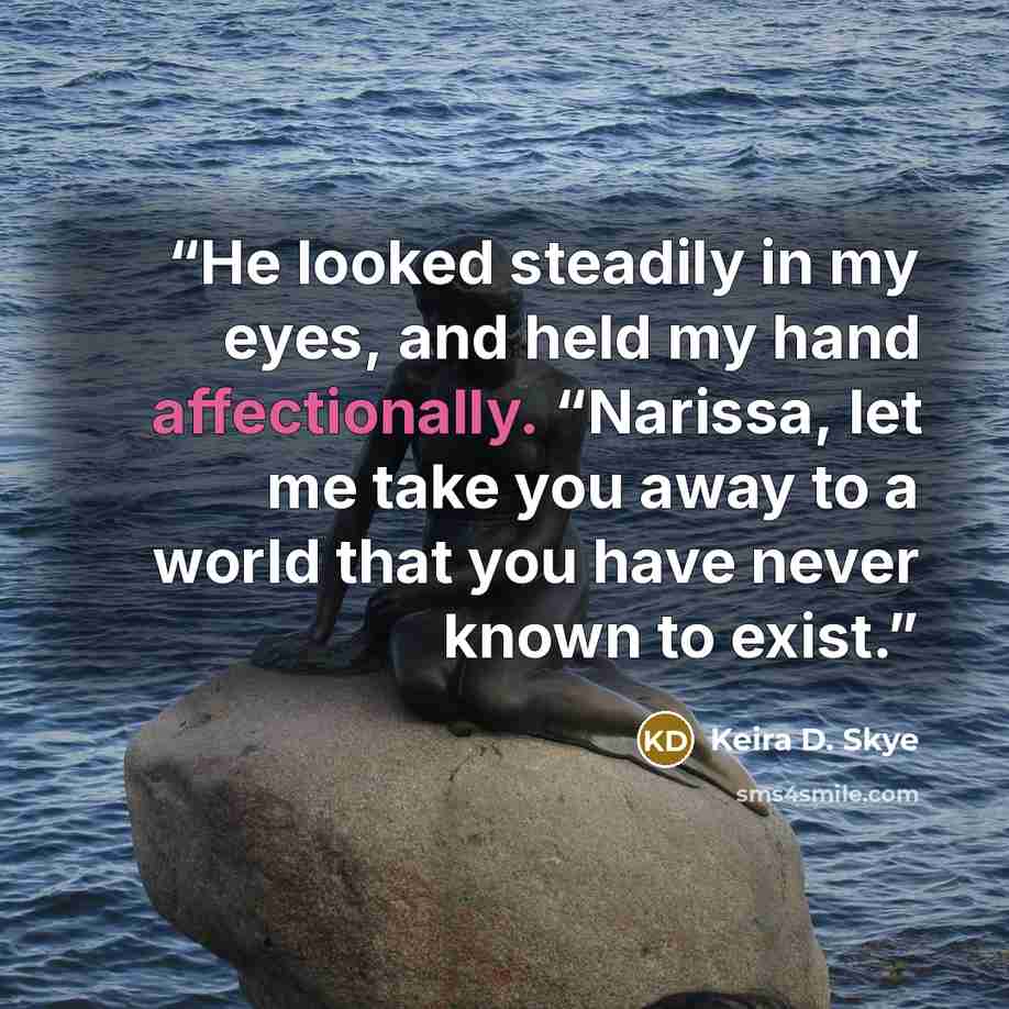 “He looked steadily in my eyes, and held my hand affectionally. “Narissa, let me take you away to a world that you have never known to exist.” quote by Keira D. Skye