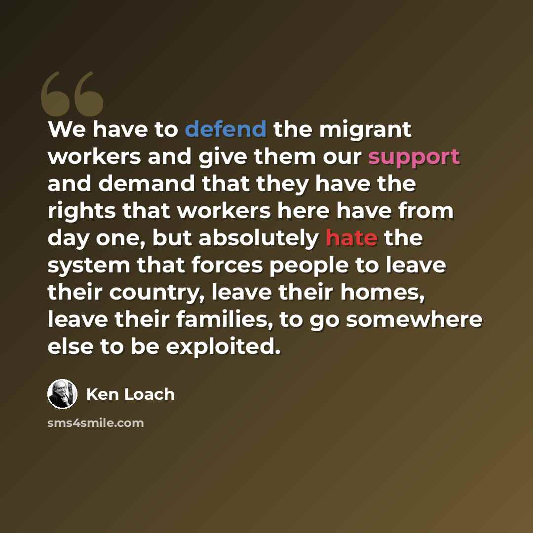 “We have to defend the migrant workers and give them our support and demand that they have the rights that workers here have from day one, but absolutely hate the system that forces people to leave their country, leave their homes, leave their families, to go somewhere else to be exploited.” quote by Ken Loach