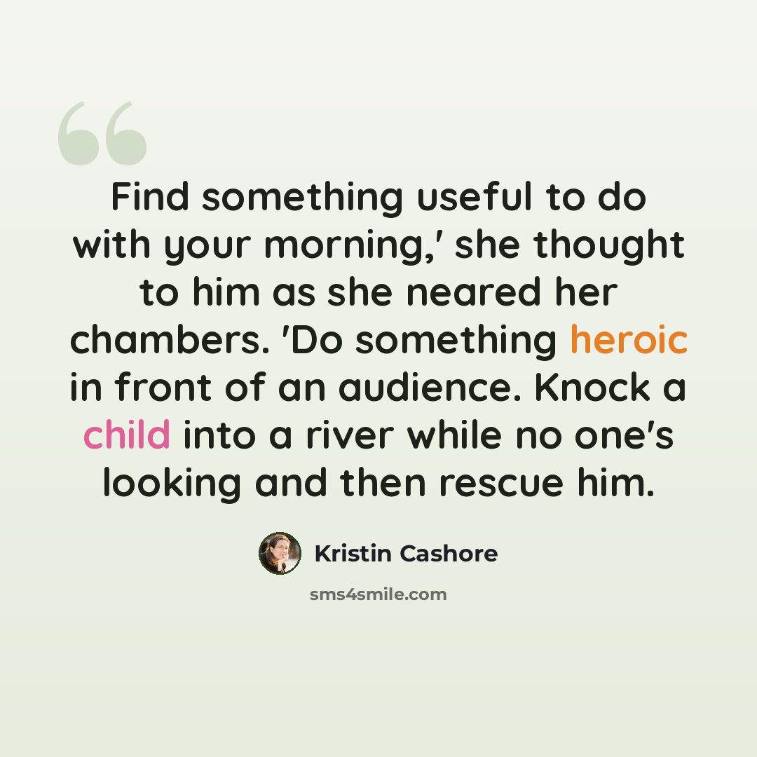 “Find something useful to do with your morning,' she thought to him as she neared her chambers. 'Do something heroic in front of an audience. Knock a child into a river while no one's looking and then rescue him.” quote by Kristin Cashore