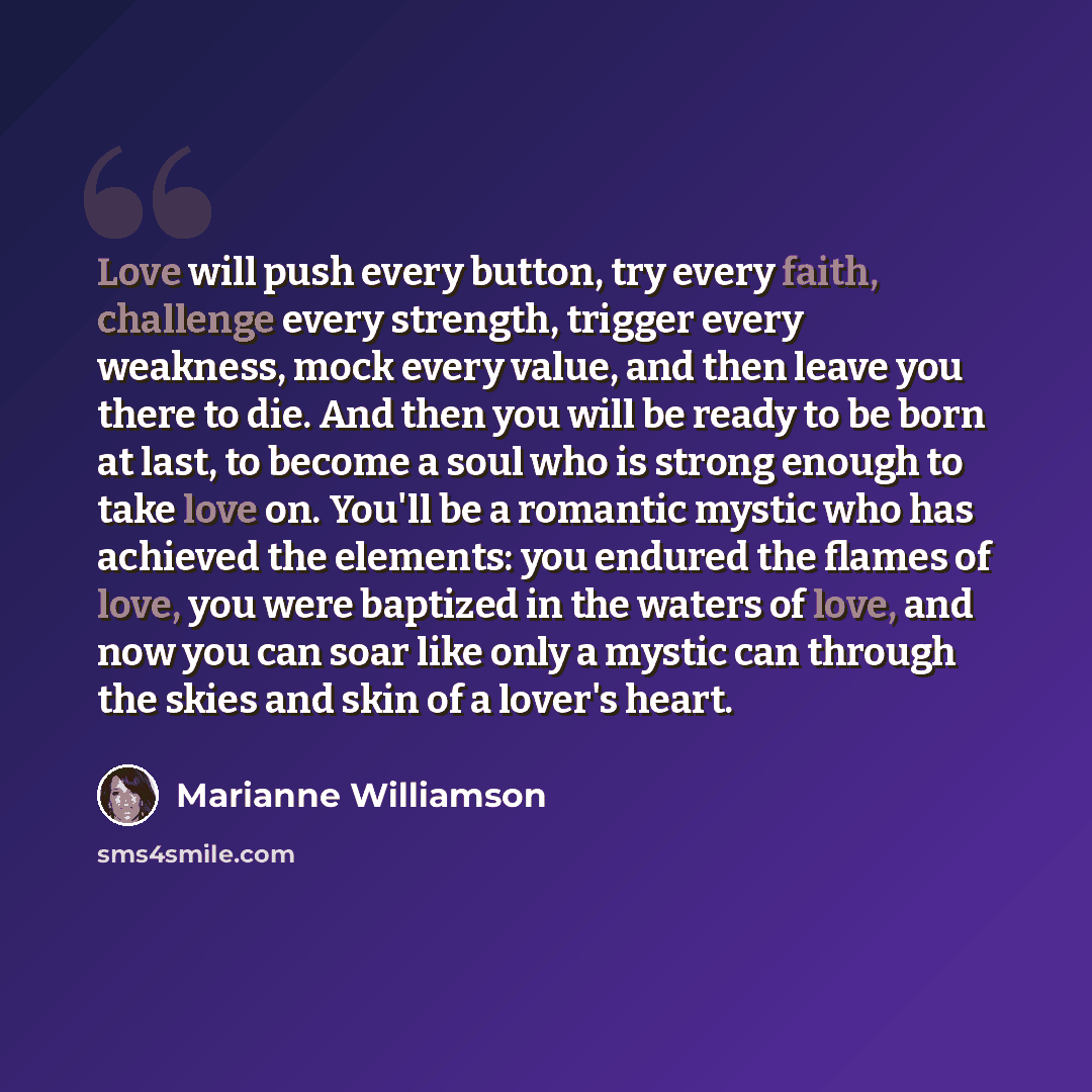 “Love will push every button, try every faith, challenge every strength, trigger every weakness, mock every value, and then leave you there to die. And then you will be ready to be born at last, to become a soul who is strong enough to take love on. You'll be a romantic mystic who has achieved the…” quote by Marianne Williamson