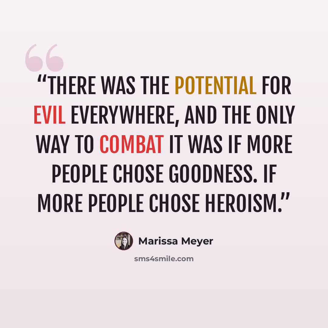“There was the potential for evil everywhere, and the only way to combat it was if more people chose goodness. If more people chose heroism.” quote by Marissa Meyer