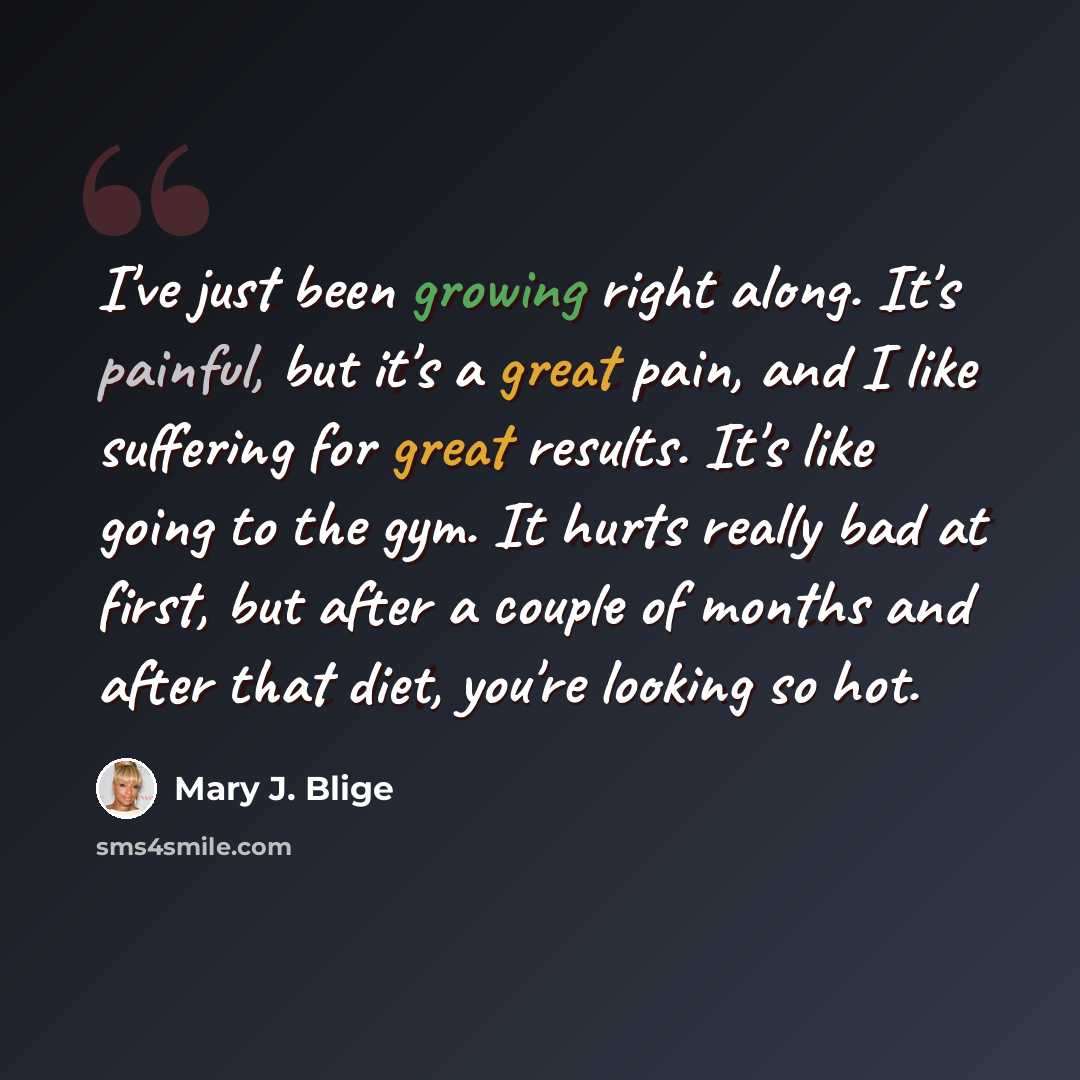 “I've just been growing right along. It's painful, but it's a great pain, and I like suffering for great results. It's like going to the gym. It hurts really bad at first, but after a couple of months and after that diet, you're looking so hot.” quote by Mary J. Blige