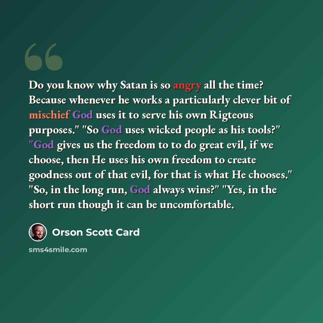 “Do you know why Satan is so angry all the time? Because whenever he works a particularly clever bit of mischief God uses it to serve his own Rigteous purposes." "So God uses wicked people as his tools?" "God gives us the freedom to to do great evil, if we choose, then He uses his own freedom to…” quote by Orson Scott Card