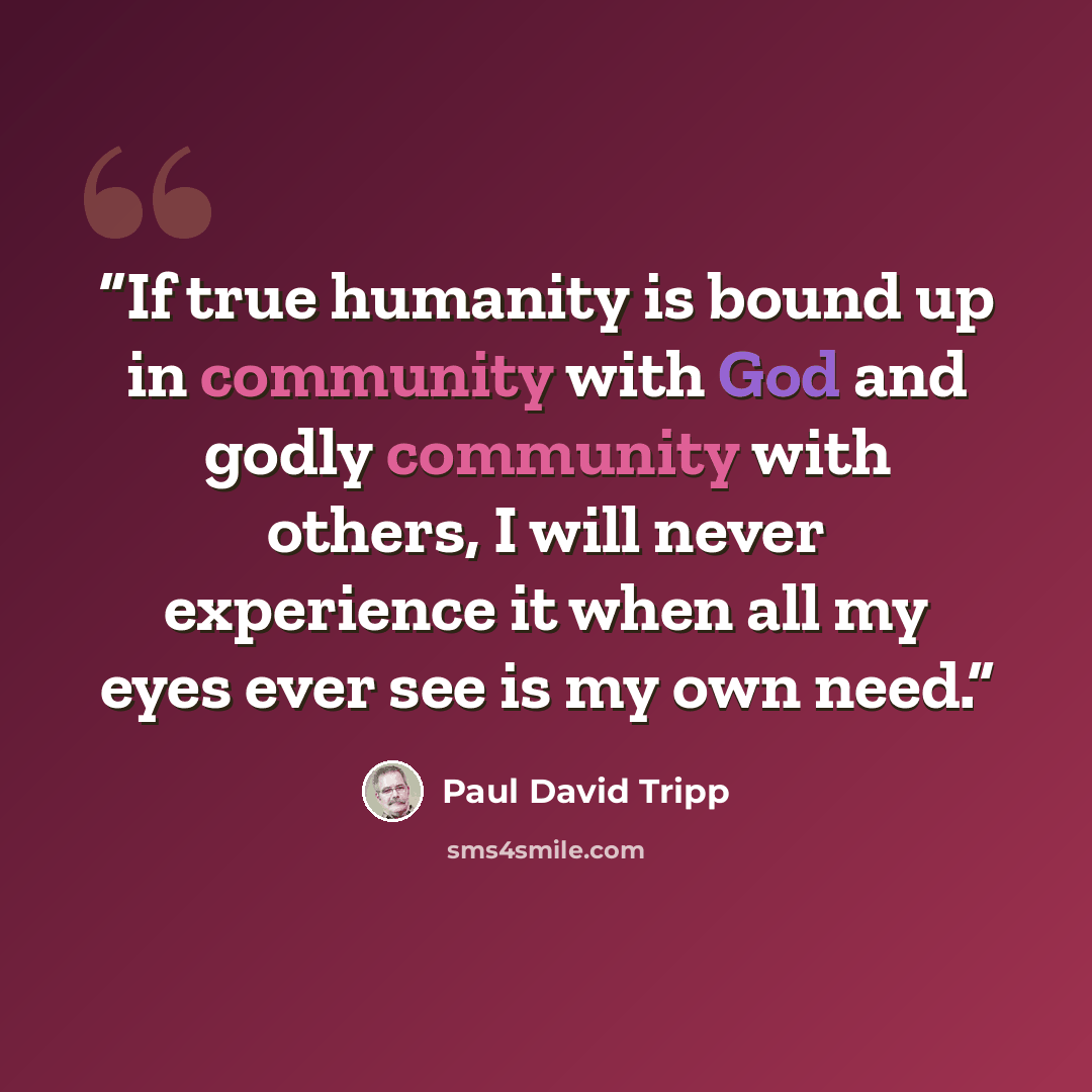 “If true humanity is bound up in community with God and godly community with others, I will never experience it when all my eyes ever see is my own need.” quote by Paul David Tripp