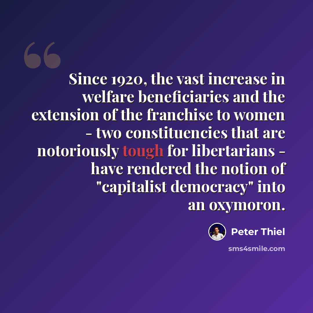 “Since 1920, the vast increase in welfare beneficiaries and the extension of the franchise to women - two constituencies that are notoriously tough for libertarians - have rendered the notion of "capitalist democracy" into an oxymoron.” quote by Peter Thiel